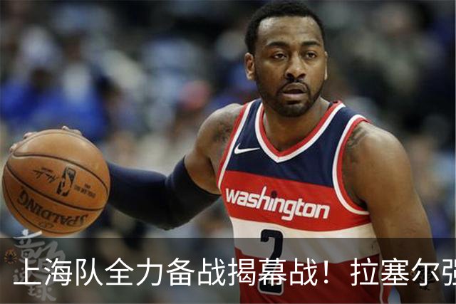 上海队全力备战揭幕战！拉塞尔强化三分，卢伟期待首场比赛并强调团队磨合