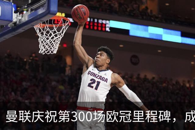 曼联庆祝第300场欧冠里程碑，成为历史第六俱乐部